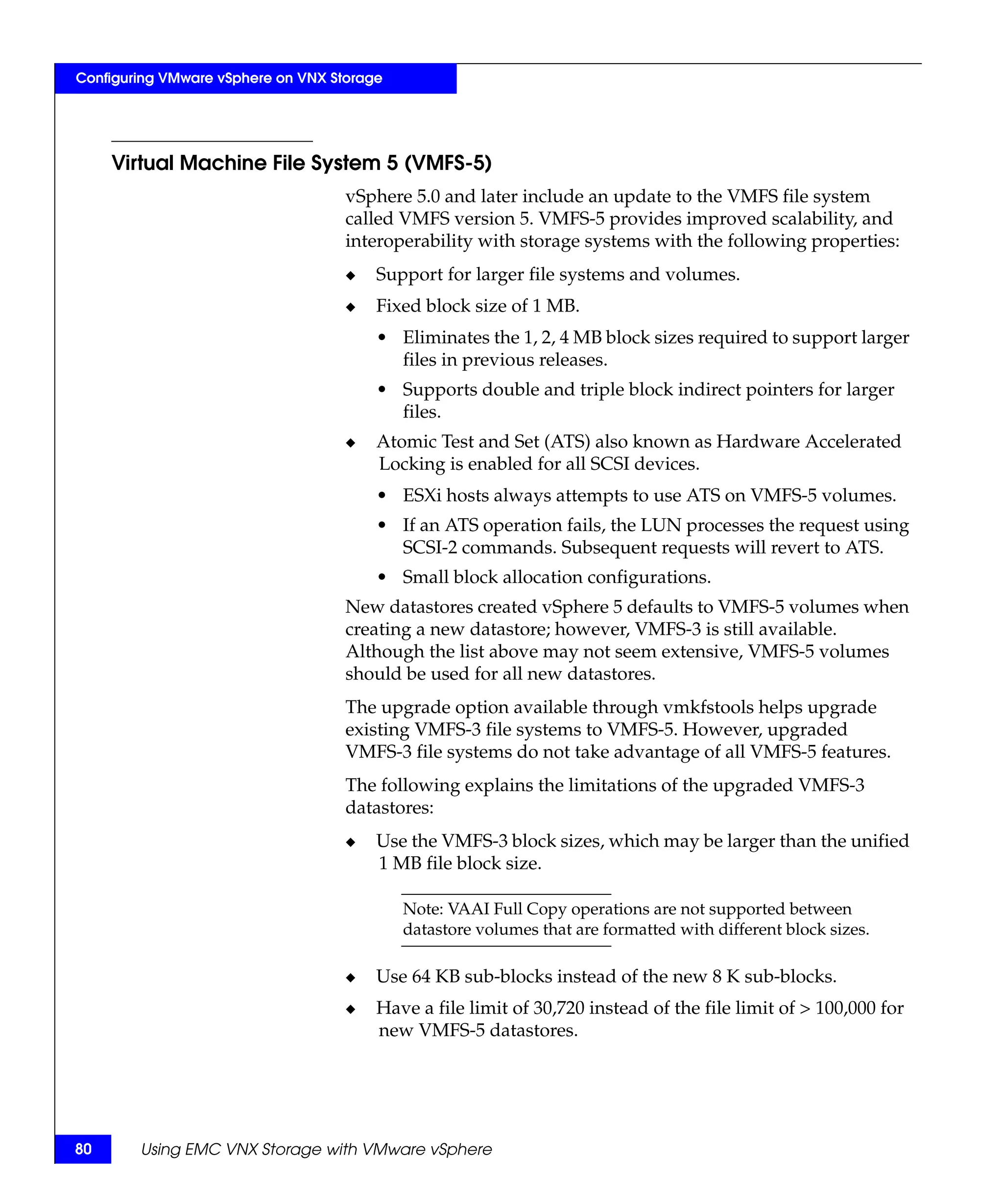 Configuring VMware vSphere on VNX Storage




     Virtual Machine File System 5 (VMFS-5)
                                    vSphere 5.0 and later include an update to the VMFS file system
                                    called VMFS version 5. VMFS-5 provides improved scalability, and
                                    interoperability with storage systems with the following properties:
                                    ◆   Support for larger file systems and volumes.
                                    ◆   Fixed block size of 1 MB.
                                        • Eliminates the 1, 2, 4 MB block sizes required to support larger
                                          files in previous releases.
                                        • Supports double and triple block indirect pointers for larger
                                          files.
                                    ◆   Atomic Test and Set (ATS) also known as Hardware Accelerated
                                        Locking is enabled for all SCSI devices.
                                        • ESXi hosts always attempts to use ATS on VMFS-5 volumes.
                                        • If an ATS operation fails, the LUN processes the request using
                                          SCSI-2 commands. Subsequent requests will revert to ATS.
                                        • Small block allocation configurations.
                                    New datastores created vSphere 5 defaults to VMFS-5 volumes when
                                    creating a new datastore; however, VMFS-3 is still available.
                                    Although the list above may not seem extensive, VMFS-5 volumes
                                    should be used for all new datastores.
                                    The upgrade option available through vmkfstools helps upgrade
                                    existing VMFS-3 file systems to VMFS-5. However, upgraded
                                    VMFS-3 file systems do not take advantage of all VMFS-5 features.
                                    The following explains the limitations of the upgraded VMFS-3
                                    datastores:
                                    ◆   Use the VMFS-3 block sizes, which may be larger than the unified
                                        1 MB file block size.

                                            Note: VAAI Full Copy operations are not supported between
                                            datastore volumes that are formatted with different block sizes.

                                    ◆   Use 64 KB sub-blocks instead of the new 8 K sub-blocks.
                                    ◆   Have a file limit of 30,720 instead of the file limit of > 100,000 for
                                        new VMFS-5 datastores.




80      Using EMC VNX Storage with VMware vSphere
 