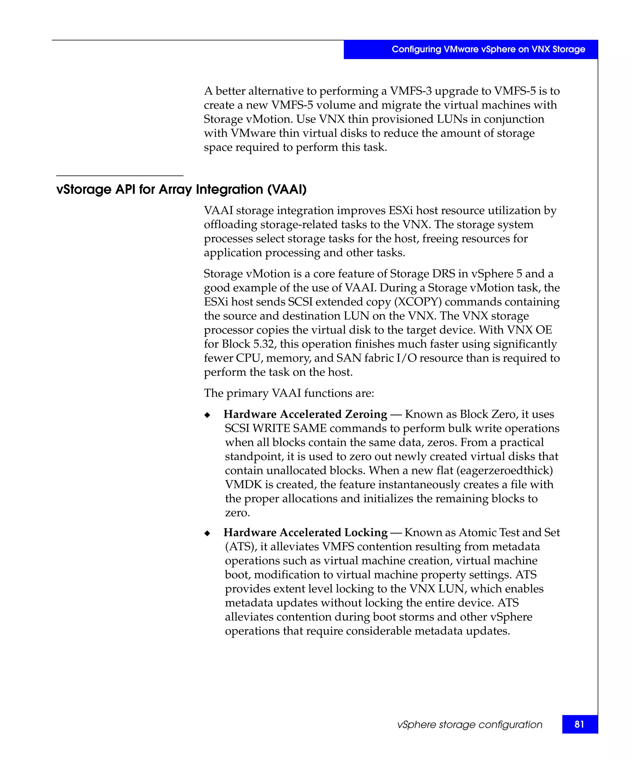 Configuring VMware vSphere on VNX Storage



                        A better alternative to performing a VMFS-3 upgrade to VMFS-5 is to
                        create a new VMFS-5 volume and migrate the virtual machines with
                        Storage vMotion. Use VNX thin provisioned LUNs in conjunction
                        with VMware thin virtual disks to reduce the amount of storage
                        space required to perform this task.


vStorage API for Array Integration (VAAI)
                        VAAI storage integration improves ESXi host resource utilization by
                        offloading storage-related tasks to the VNX. The storage system
                        processes select storage tasks for the host, freeing resources for
                        application processing and other tasks.
                        Storage vMotion is a core feature of Storage DRS in vSphere 5 and a
                        good example of the use of VAAI. During a Storage vMotion task, the
                        ESXi host sends SCSI extended copy (XCOPY) commands containing
                        the source and destination LUN on the VNX. The VNX storage
                        processor copies the virtual disk to the target device. With VNX OE
                        for Block 5.32, this operation finishes much faster using significantly
                        fewer CPU, memory, and SAN fabric I/O resource than is required to
                        perform the task on the host.
                        The primary VAAI functions are:
                        ◆   Hardware Accelerated Zeroing — Known as Block Zero, it uses
                            SCSI WRITE SAME commands to perform bulk write operations
                            when all blocks contain the same data, zeros. From a practical
                            standpoint, it is used to zero out newly created virtual disks that
                            contain unallocated blocks. When a new flat (eagerzeroedthick)
                            VMDK is created, the feature instantaneously creates a file with
                            the proper allocations and initializes the remaining blocks to
                            zero.
                        ◆   Hardware Accelerated Locking — Known as Atomic Test and Set
                            (ATS), it alleviates VMFS contention resulting from metadata
                            operations such as virtual machine creation, virtual machine
                            boot, modification to virtual machine property settings. ATS
                            provides extent level locking to the VNX LUN, which enables
                            metadata updates without locking the entire device. ATS
                            alleviates contention during boot storms and other vSphere
                            operations that require considerable metadata updates.




                                                              vSphere storage configuration        81
 