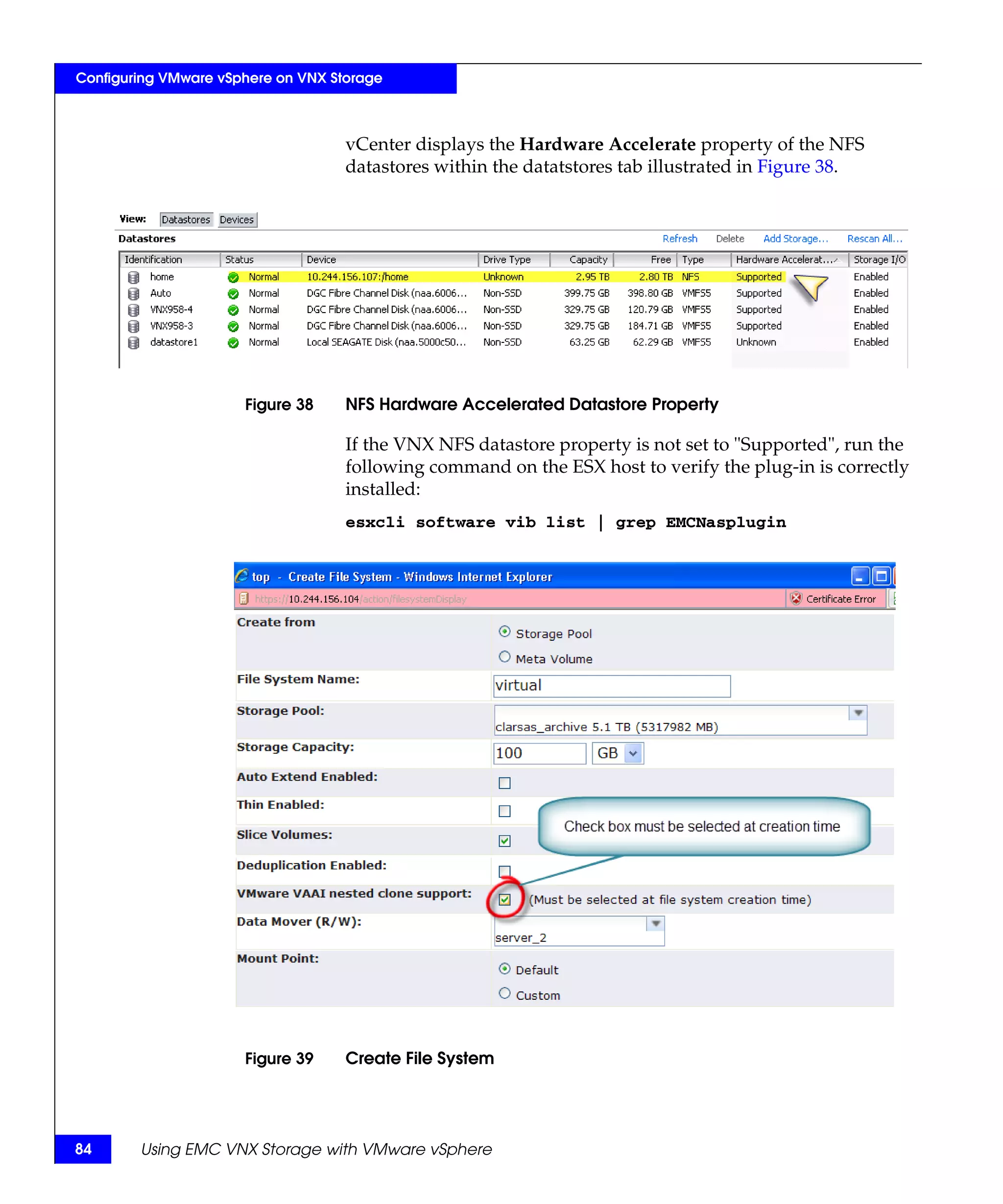 Configuring VMware vSphere on VNX Storage



                                    vCenter displays the Hardware Accelerate property of the NFS
                                    datastores within the datatstores tab illustrated in Figure 38.




                      Figure 38     NFS Hardware Accelerated Datastore Property

                                    If the VNX NFS datastore property is not set to "Supported", run the
                                    following command on the ESX host to verify the plug-in is correctly
                                    installed:
                                    esxcli software vib list | grep EMCNasplugin




                      Figure 39     Create File System




84      Using EMC VNX Storage with VMware vSphere
 