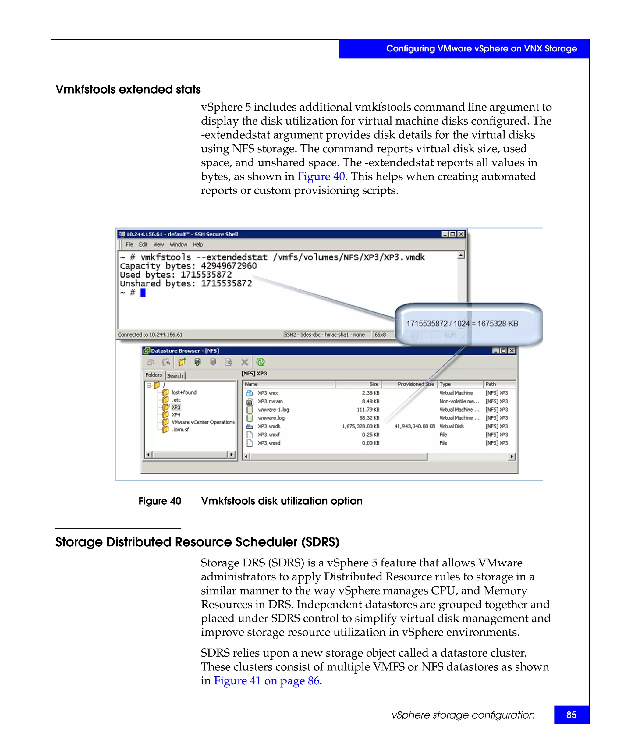 Configuring VMware vSphere on VNX Storage



Vmkfstools extended stats
                            vSphere 5 includes additional vmkfstools command line argument to
                            display the disk utilization for virtual machine disks configured. The
                            -extendedstat argument provides disk details for the virtual disks
                            using NFS storage. The command reports virtual disk size, used
                            space, and unshared space. The -extendedstat reports all values in
                            bytes, as shown in Figure 40. This helps when creating automated
                            reports or custom provisioning scripts.




              Figure 40     Vmkfstools disk utilization option



Storage Distributed Resource Scheduler (SDRS)
                            Storage DRS (SDRS) is a vSphere 5 feature that allows VMware
                            administrators to apply Distributed Resource rules to storage in a
                            similar manner to the way vSphere manages CPU, and Memory
                            Resources in DRS. Independent datastores are grouped together and
                            placed under SDRS control to simplify virtual disk management and
                            improve storage resource utilization in vSphere environments.
                            SDRS relies upon a new storage object called a datastore cluster.
                            These clusters consist of multiple VMFS or NFS datastores as shown
                            in Figure 41 on page 86.

                                                                  vSphere storage configuration        85
 