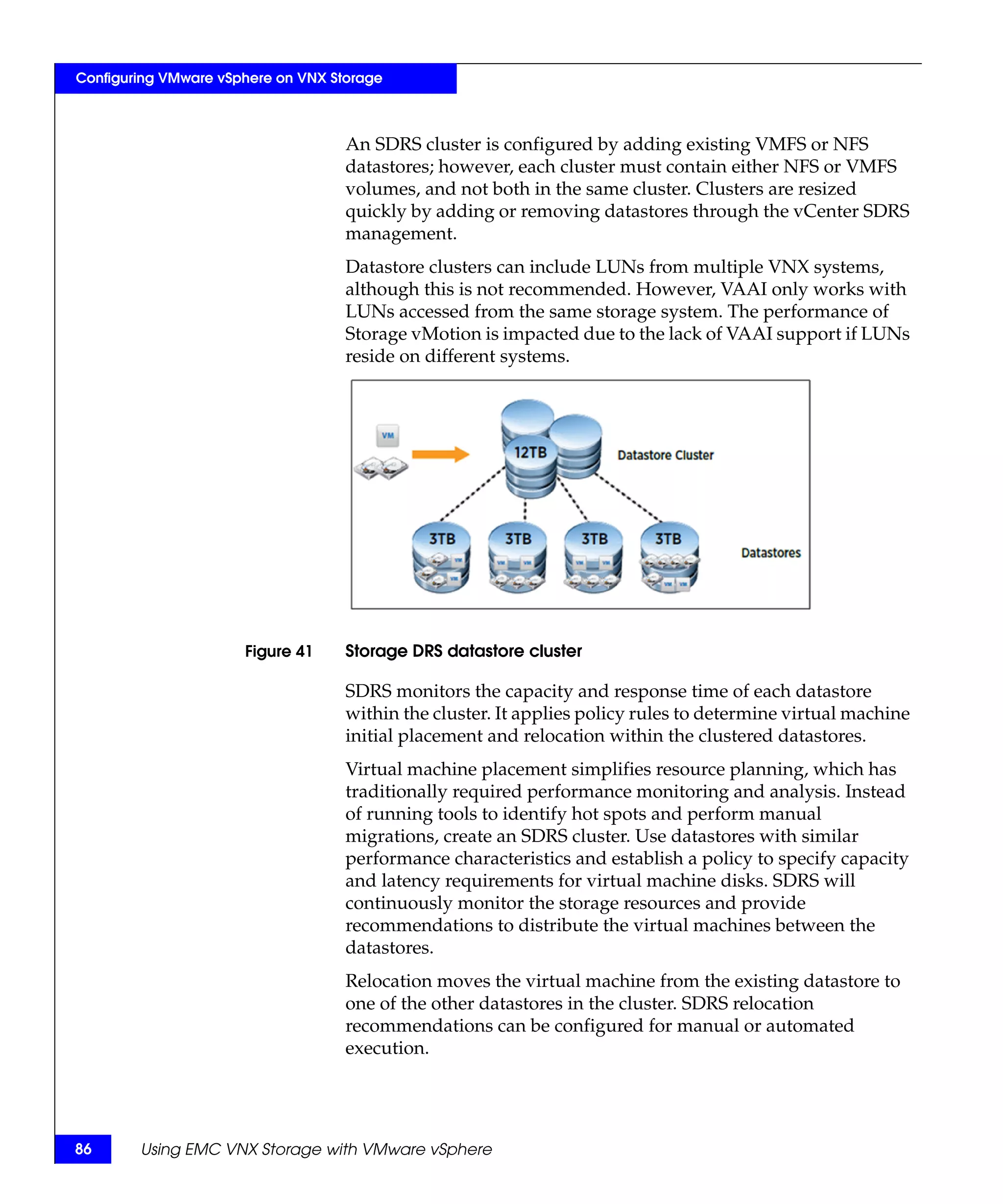 Configuring VMware vSphere on VNX Storage



                                    An SDRS cluster is configured by adding existing VMFS or NFS
                                    datastores; however, each cluster must contain either NFS or VMFS
                                    volumes, and not both in the same cluster. Clusters are resized
                                    quickly by adding or removing datastores through the vCenter SDRS
                                    management.
                                    Datastore clusters can include LUNs from multiple VNX systems,
                                    although this is not recommended. However, VAAI only works with
                                    LUNs accessed from the same storage system. The performance of
                                    Storage vMotion is impacted due to the lack of VAAI support if LUNs
                                    reside on different systems.




                      Figure 41     Storage DRS datastore cluster

                                    SDRS monitors the capacity and response time of each datastore
                                    within the cluster. It applies policy rules to determine virtual machine
                                    initial placement and relocation within the clustered datastores.
                                    Virtual machine placement simplifies resource planning, which has
                                    traditionally required performance monitoring and analysis. Instead
                                    of running tools to identify hot spots and perform manual
                                    migrations, create an SDRS cluster. Use datastores with similar
                                    performance characteristics and establish a policy to specify capacity
                                    and latency requirements for virtual machine disks. SDRS will
                                    continuously monitor the storage resources and provide
                                    recommendations to distribute the virtual machines between the
                                    datastores.
                                    Relocation moves the virtual machine from the existing datastore to
                                    one of the other datastores in the cluster. SDRS relocation
                                    recommendations can be configured for manual or automated
                                    execution.




86      Using EMC VNX Storage with VMware vSphere
 
