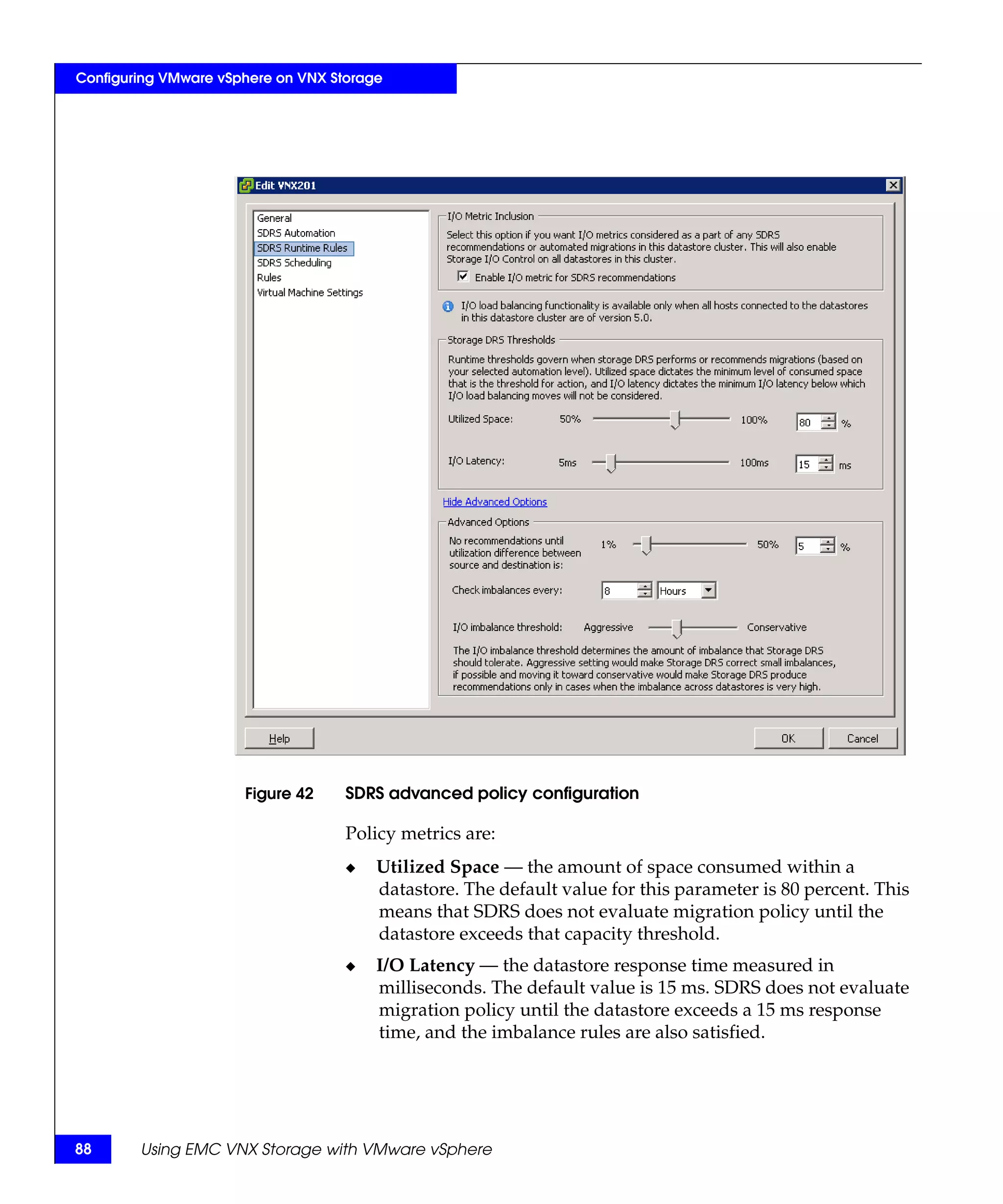 Configuring VMware vSphere on VNX Storage




                      Figure 42     SDRS advanced policy configuration

                                    Policy metrics are:
                                    ◆   Utilized Space — the amount of space consumed within a
                                        datastore. The default value for this parameter is 80 percent. This
                                        means that SDRS does not evaluate migration policy until the
                                        datastore exceeds that capacity threshold.
                                    ◆   I/O Latency — the datastore response time measured in
                                        milliseconds. The default value is 15 ms. SDRS does not evaluate
                                        migration policy until the datastore exceeds a 15 ms response
                                        time, and the imbalance rules are also satisfied.




88      Using EMC VNX Storage with VMware vSphere
 