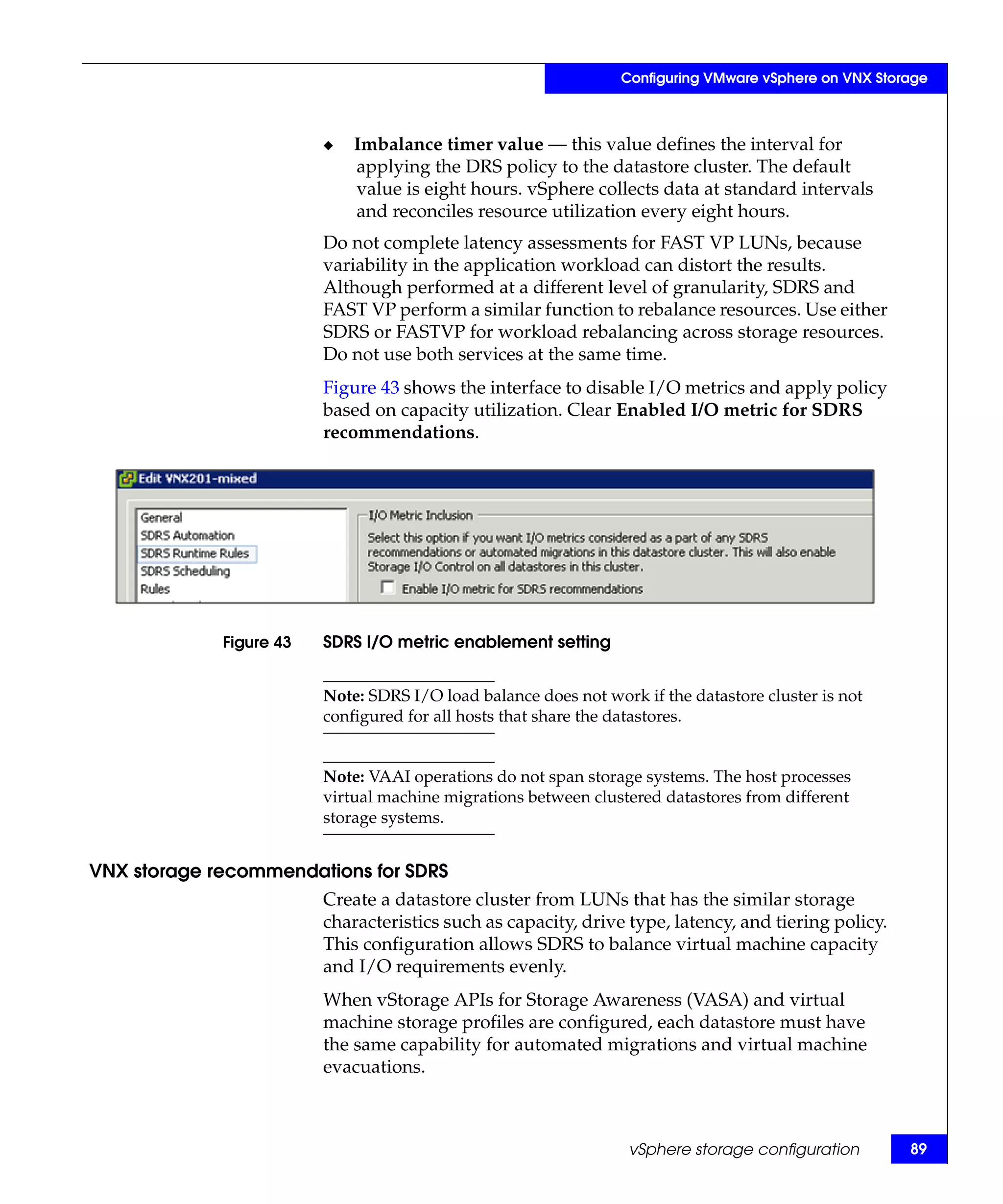 Configuring VMware vSphere on VNX Storage



                         ◆   Imbalance timer value — this value defines the interval for
                             applying the DRS policy to the datastore cluster. The default
                             value is eight hours. vSphere collects data at standard intervals
                             and reconciles resource utilization every eight hours.
                         Do not complete latency assessments for FAST VP LUNs, because
                         variability in the application workload can distort the results.
                         Although performed at a different level of granularity, SDRS and
                         FAST VP perform a similar function to rebalance resources. Use either
                         SDRS or FASTVP for workload rebalancing across storage resources.
                         Do not use both services at the same time.
                         Figure 43 shows the interface to disable I/O metrics and apply policy
                         based on capacity utilization. Clear Enabled I/O metric for SDRS
                         recommendations.




             Figure 43   SDRS I/O metric enablement setting


                         Note: SDRS I/O load balance does not work if the datastore cluster is not
                         configured for all hosts that share the datastores.


                         Note: VAAI operations do not span storage systems. The host processes
                         virtual machine migrations between clustered datastores from different
                         storage systems.


VNX storage recommendations for SDRS
                         Create a datastore cluster from LUNs that has the similar storage
                         characteristics such as capacity, drive type, latency, and tiering policy.
                         This configuration allows SDRS to balance virtual machine capacity
                         and I/O requirements evenly.
                         When vStorage APIs for Storage Awareness (VASA) and virtual
                         machine storage profiles are configured, each datastore must have
                         the same capability for automated migrations and virtual machine
                         evacuations.



                                                                  vSphere storage configuration        89
 