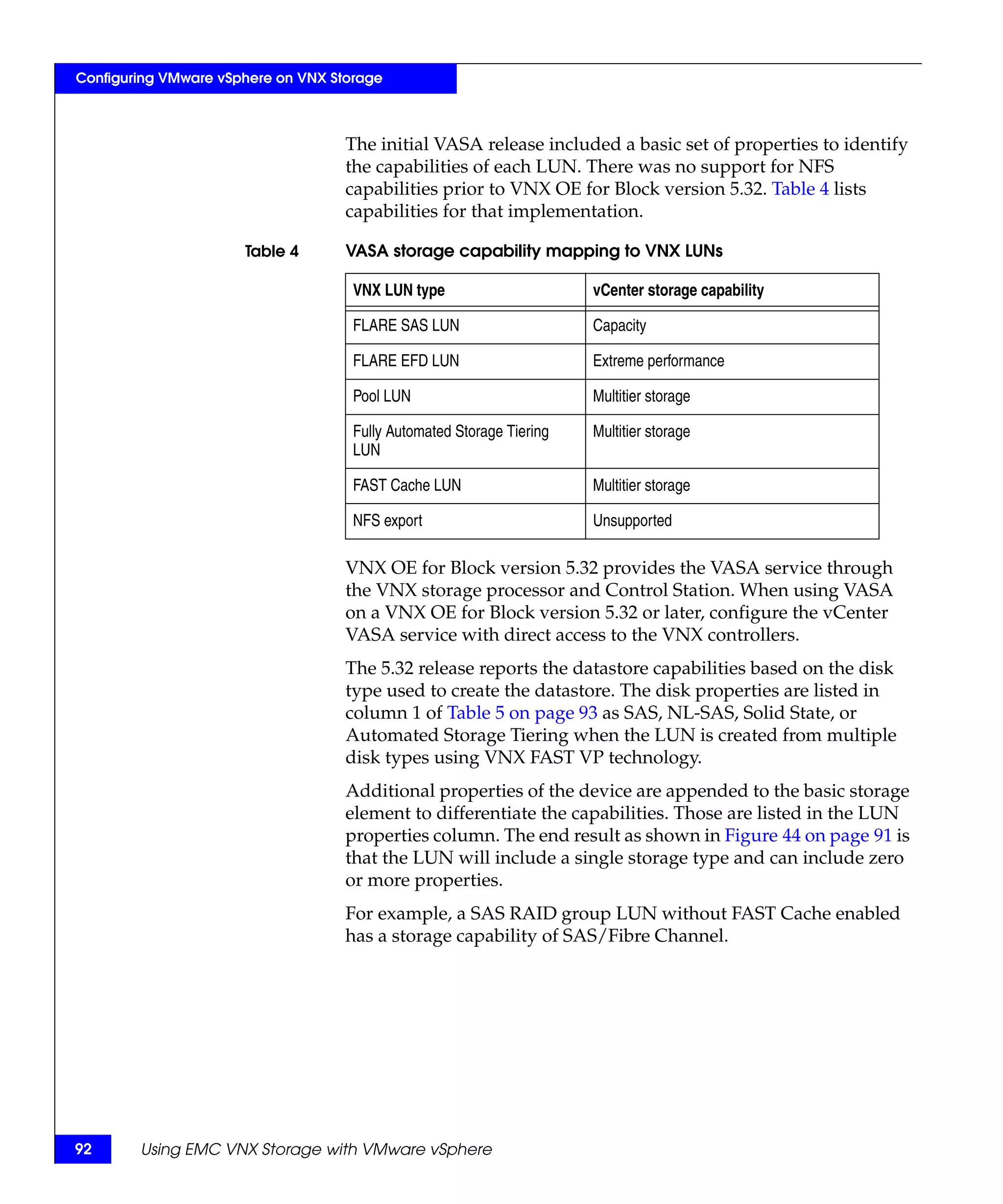 Configuring VMware vSphere on VNX Storage



                                    The initial VASA release included a basic set of properties to identify
                                    the capabilities of each LUN. There was no support for NFS
                                    capabilities prior to VNX OE for Block version 5.32. Table 4 lists
                                    capabilities for that implementation.

                      Table 4       VASA storage capability mapping to VNX LUNs

                                     VNX LUN type                      vCenter storage capability

                                     FLARE SAS LUN                     Capacity

                                     FLARE EFD LUN                     Extreme performance

                                     Pool LUN                          Multitier storage

                                     Fully Automated Storage Tiering   Multitier storage
                                     LUN

                                     FAST Cache LUN                    Multitier storage

                                     NFS export                        Unsupported

                                    VNX OE for Block version 5.32 provides the VASA service through
                                    the VNX storage processor and Control Station. When using VASA
                                    on a VNX OE for Block version 5.32 or later, configure the vCenter
                                    VASA service with direct access to the VNX controllers.
                                    The 5.32 release reports the datastore capabilities based on the disk
                                    type used to create the datastore. The disk properties are listed in
                                    column 1 of Table 5 on page 93 as SAS, NL-SAS, Solid State, or
                                    Automated Storage Tiering when the LUN is created from multiple
                                    disk types using VNX FAST VP technology.
                                    Additional properties of the device are appended to the basic storage
                                    element to differentiate the capabilities. Those are listed in the LUN
                                    properties column. The end result as shown in Figure 44 on page 91 is
                                    that the LUN will include a single storage type and can include zero
                                    or more properties.
                                    For example, a SAS RAID group LUN without FAST Cache enabled
                                    has a storage capability of SAS/Fibre Channel.




92      Using EMC VNX Storage with VMware vSphere
 