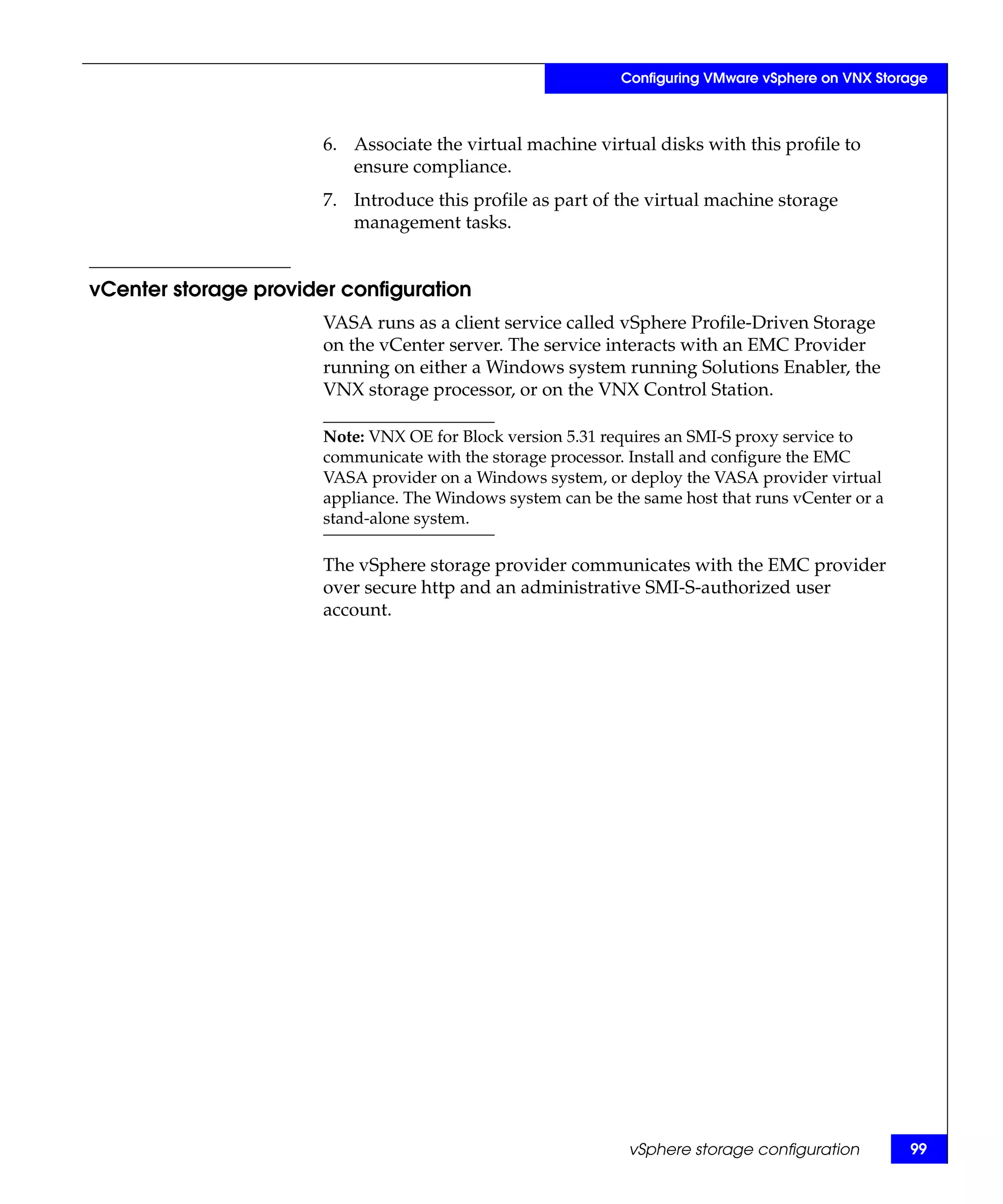 Configuring VMware vSphere on VNX Storage



                       6. Associate the virtual machine virtual disks with this profile to
                          ensure compliance.
                       7. Introduce this profile as part of the virtual machine storage
                          management tasks.


vCenter storage provider configuration
                       VASA runs as a client service called vSphere Profile-Driven Storage
                       on the vCenter server. The service interacts with an EMC Provider
                       running on either a Windows system running Solutions Enabler, the
                       VNX storage processor, or on the VNX Control Station.

                       Note: VNX OE for Block version 5.31 requires an SMI-S proxy service to
                       communicate with the storage processor. Install and configure the EMC
                       VASA provider on a Windows system, or deploy the VASA provider virtual
                       appliance. The Windows system can be the same host that runs vCenter or a
                       stand-alone system.

                       The vSphere storage provider communicates with the EMC provider
                       over secure http and an administrative SMI-S-authorized user
                       account.




                                                              vSphere storage configuration        99
 