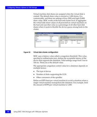Configuring VMware vSphere on VNX Storage



                                    Virtual machine disk shares are assigned when the virtual disk is
                                    created. The default share value is normal or 1,000 shares. It is
                                    customizable, and there are settings of low (500) and high (2,000)
                                    share value. SIOC works at the host and cluster level. It aggregates
                                    the virtual disk share values of all powered-on virtual machines on
                                    the host and uses that value as a percentage of all other host disk
                                    shares when it needs to throttle the device queue among hosts in the
                                    cluster.




                      Figure 52     Virtual disk shares configuration

                                    SIOC uses a latency value called a congestion threshold. This value,
                                    specified in milliseconds (ms), defines the acceptable latency of the
                                    device that supports the datastore. Valid settings range from 5 ms to
                                    100 ms. Thirty ms is the default value.
                                    The appropriate congestion control value for a datastore depends on
                                    multiple factors:
                                    ◆   The type of device
                                    ◆   Number of disks supporting the LUN
                                    ◆   Other consumers of the spindles
                                    Define an IOPS limit per virtual machine to avoid a situation where a
                                    single virtual machine monopolizes the datastore. For example, limit
                                    the amount of IOPS per virtual machine to 1,000.




102     Using EMC VNX Storage with VMware vSphere
 