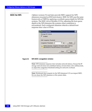 Configuring VMware vSphere on VNX Storage




      SIOC for NFS                  vSphere versions 5.0 and later provide SIOC support for NFS
                                    datastores mounted on ESX host clusters. SIOC for NFS uses the same
                                    framework as VMFS by applying a synthetic queue depth for NFS file
                                    systems. The SIOC driver throttles I/O by adjusting the host queue
                                    depth to the NFS datastore file systems when contention is
                                    encountered. Each configured datastore inherits a default host
                                    response time value of 30 ms.




                      Figure 53     NFS SIOC congestion window


                                    Note: NFS datastore response time includes network latency. Ensure the IP
                                    storage network does not contribute latency of more than a few milliseconds,
                                    or adjust the congestion threshold setting for network overhead.


                                    Note: Workloads that compete for the NFS datastore I/O can impact SIOC.
                                    Do not share the NFS datastore or file system disks.




104     Using EMC VNX Storage with VMware vSphere
 