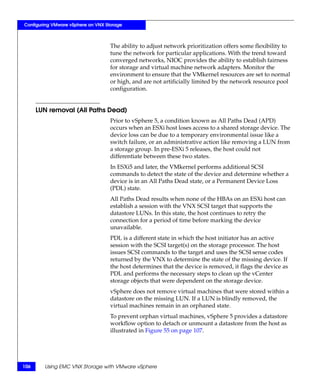 Configuring VMware vSphere on VNX Storage



                                    The ability to adjust network prioritization offers some flexibility to
                                    tune the network for particular applications. With the trend toward
                                    converged networks, NIOC provides the ability to establish fairness
                                    for storage and virtual machine network adapters. Monitor the
                                    environment to ensure that the VMkernel resources are set to normal
                                    or high, and are not artificially limited by the network resource pool
                                    configuration.


      LUN removal (All Paths Dead)
                                    Prior to vSphere 5, a condition known as All Paths Dead (APD)
                                    occurs when an ESXi host loses access to a shared storage device. The
                                    device loss can be due to a temporary environmental issue like a
                                    switch failure, or an administrative action like removing a LUN from
                                    a storage group. In pre-ESXi 5 releases, the host could not
                                    differentiate between these two states.
                                    In ESXi5 and later, the VMkernel performs additional SCSI
                                    commands to detect the state of the device and determine whether a
                                    device is in an All Paths Dead state, or a Permanent Device Loss
                                    (PDL) state.
                                    All Paths Dead results when none of the HBAs on an ESXi host can
                                    establish a session with the VNX SCSI target that supports the
                                    datastore LUNs. In this state, the host continues to retry the
                                    connection for a period of time before marking the device
                                    unavailable.
                                    PDL is a different state in which the host initiator has an active
                                    session with the SCSI target(s) on the storage processor. The host
                                    issues SCSI commands to the target and uses the SCSI sense codes
                                    returned by the VNX to determine the state of the missing device. If
                                    the host determines that the device is removed, it flags the device as
                                    PDL and performs the necessary steps to clean up the vCenter
                                    storage objects that were dependent on the storage device.
                                    vSphere does not remove virtual machines that were stored within a
                                    datastore on the missing LUN. If a LUN is blindly removed, the
                                    virtual machines remain in an orphaned state.
                                    To prevent orphan virtual machines, vSphere 5 provides a datastore
                                    workflow option to detach or unmount a datastore from the host as
                                    illustrated in Figure 55 on page 107.




106     Using EMC VNX Storage with VMware vSphere
 