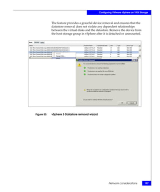Configuring VMware vSphere on VNX Storage



            The feature provides a graceful device removal and ensures that the
            datastore removal does not violate any dependent relationships
            between the virtual disks and the datastore. Remove the device from
            the host storage group in vSphere after it is detached or unmounted.




Figure 55   vSphere 5 Datastore removal wizard




                                                         Network considerations        107
 
