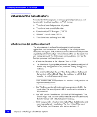 Configuring VMware vSphere on VNX Storage




      Virtual machine considerations
                                    Consider the following items to achieve optimal performance and
                                    functionality in virtual machines on VNX storage:
                                    ◆   Virtual machine disk partition alignment
                                    ◆   Virtual machine swap file location
                                    ◆   Paravirtualized SCSI adapter (PVSCSI)
                                    ◆   N Port ID virtualization (NPIV)
                                    ◆   Virtual machine resiliency over NFS


      Virtual machine disk partitions alignment
                                    The alignment of virtual machine disk partitions improves
                                    application performance and the efficiency of the storage system.
                                    Because a misaligned disk partition in a virtual machine may lead to
                                    degraded performance, align virtual machines that are deployed over
                                    any storage protocol. The following recommendations provide the
                                    best performance for the environment:
                                    ◆   Create the datastore in the vSphere Client or USM.
                                    ◆   The benefits of aligning boot partitions are generally marginal. If
                                        there is only a single virtual disk, consider adding an app/disk
                                        partition.
                                    ◆   It is important to align the app/data disk partitions that sustain
                                        the heaviest I/O workload. Align the partitions to a 1 MB disk
                                        boundary in both Windows and Linux.

                                        Note: Windows 2008, Windows Vista, and Windows 7 disk partitions are
                                        aligned to 1 MB by default.

                                    ◆   For Windows, use the allocation unit size recommended by the
                                        application. Use a multiple of 8 KB, if no allocation unit size is
                                        recommended.
                                    ◆   For NFS, use the Direct Writes option on VNX file systems. This
                                        options helps with random write workloads and virtual machine
                                        disks formatted with a 4 KB allocation unit size.
                                    ◆   EMC also provides a free tool called UberAlign that identifies and
                                        corrects misaligned virtual disks. The Everything VMware at
                                        EMC website provides more information on this tool.

108     Using EMC VNX Storage with VMware vSphere
 