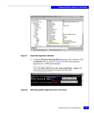 Configuring VMware vSphere on VNX Storage




Figure 57   Guest disk alignment validation

            2. Locate the Partition Starting Offset property and verify the value
               is 1,048,576 bytes as shown in Figure 58. This value indicates
               alignment to a 1 MB disk boundary.

               Note: Type wmic partition get StartingOffset, Name at the
               command prompt to display the partition starting offset.




Figure 58   NTFS data partition alignment (wmic command)




                                                Virtual machine considerations        111
 