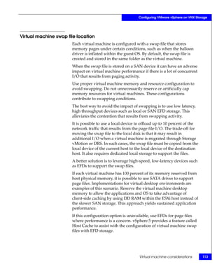 Configuring VMware vSphere on VNX Storage




Virtual machine swap file location
                       Each virtual machine is configured with a swap file that stores
                       memory pages under certain conditions, such as when the balloon
                       driver is inflated within the guest OS. By default, the swap file is
                       created and stored in the same folder as the virtual machine.
                       When the swap file is stored on a SAN device it can have an adverse
                       impact on virtual machine performance if there is a lot of concurrent
                       I/O that results from paging activity.
                       Use proper virtual machine memory and resource configuration to
                       avoid swapping. Do not unnecessarily reserve or artificially cap
                       memory resources for virtual machines. These configurations
                       contribute to swapping conditions.
                       The best way to avoid the impact of swapping is to use low latency,
                       high throughput devices such as local or SAN EFD storage. This
                       alleviates the contention that results from swapping activity.
                       It is possible to use a local device to offload up to 10 percent of the
                       network traffic that results from the page file I/O. The trade-off for
                       moving the swap file to the local disk is that it may result in
                       additional I/O when a virtual machine is migrated through Storage
                       vMotion or DRS. In such cases, the swap file must be copied from the
                       local device of the current host to the local device of the destination
                       host. It also requires dedicated local storage to support the files.
                       A better solution is to leverage high-speed, low-latency devices such
                       as EFDs to support the swap files.
                       If each virtual machine has 100 percent of its memory reserved from
                       host physical memory, it is possible to use SATA drives to support
                       page files. Implementations for virtual desktop environments are
                       examples of this scenario. Reserve the virtual machine desktop
                       memory to allow the applications and OS to take advantage of
                       client-side caching by using DD RAM within the ESXi host instead of
                       the slower SAN storage. This approach yields sustained application
                       performance.
                       If this configuration option is unavailable, use EFDs for page files
                       where performance is a concern. vSphere 5 provides a feature called
                       Host Cache to assist with the configuration of virtual machine swap
                       files with EFD storage.




                                                            Virtual machine considerations        113
 