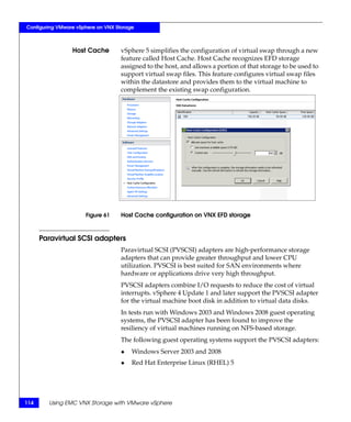 Configuring VMware vSphere on VNX Storage



                 Host Cache         vSphere 5 simplifies the configuration of virtual swap through a new
                                    feature called Host Cache. Host Cache recognizes EFD storage
                                    assigned to the host, and allows a portion of that storage to be used to
                                    support virtual swap files. This feature configures virtual swap files
                                    within the datastore and provides them to the virtual machine to
                                    complement the existing swap configuration.




                      Figure 61     Host Cache configuration on VNX EFD storage



      Paravirtual SCSI adapters
                                    Paravirtual SCSI (PVSCSI) adapters are high-performance storage
                                    adapters that can provide greater throughput and lower CPU
                                    utilization. PVSCSI is best suited for SAN environments where
                                    hardware or applications drive very high throughput.
                                    PVSCSI adapters combine I/O requests to reduce the cost of virtual
                                    interrupts. vSphere 4 Update 1 and later support the PVSCSI adapter
                                    for the virtual machine boot disk in addition to virtual data disks.
                                    In tests run with Windows 2003 and Windows 2008 guest operating
                                    systems, the PVSCSI adapter has been found to improve the
                                    resiliency of virtual machines running on NFS-based storage.
                                    The following guest operating systems support the PVSCSI adapters:
                                    ◆   Windows Server 2003 and 2008
                                    ◆   Red Hat Enterprise Linux (RHEL) 5




114     Using EMC VNX Storage with VMware vSphere
 