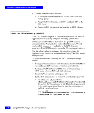 Configuring VMware vSphere on VNX Storage



                                    8. Add LUNs to the virtual machine:
                                        c. Mask the LUNs to the ESXi hosts and the virtual machine
                                           storage group.
                                        d. Assign the LUNs the same host LUN number (HLU) as the
                                           ESXi hosts.
                                        e. Assign the LUNs to each virtual machine as RDM volumes.


      Virtual machines resiliency over NFS
                                    VNX Data Mover disruption in vSphere environments can result in
                                    application unavailability, and guest operating system crash.
                                    In the event of a Data Mover disruption, the guest OS loses its
                                    connection to the NAS datastore on the VNX file system. Virtual
                                    machine I/O requests to virtual disks in the NAS datastore
                                    experience Disk SCSI Timeout errors in the OS system event viewer.
                                    Use the following best practices on the guest OSs to keep the
                                    application and virtual machines available during VNX Data Mover
                                    outage events:
                                    To avoid the downtime caused by the VNX Data Mover outage
                                    events:
                                    ◆   Configure the environment with at least one standby Data Mover
                                        to avoid a guest OS crash and application unavailability.
                                    ◆   Configure the Data Mover and ESX host to take advantage of
                                        DNS round-robin for NFS path fault tolerance.
                                    ◆   Install the VMware tools for the guest OS.
                                    ◆   Set the disk timeout value to at least 60 seconds in the guest OS.
                                        • For a Windows OS, modify the
                                          HKEY_LOCAL_MACHINE/System/ControlSet/Services/DI
                                          SK and set the TimeoutValue to 120. The following command
                                          performs the same task and can be used for automation on
                                          multiple virtual machines:
                                            reg.exe add
                                            %1HKLMSYSTEMCurrentControlSetServicesDisk /V
                                            TimeoutValue /t /REG_DWORD /d 120 /f"




118     Using EMC VNX Storage with VMware vSphere
 