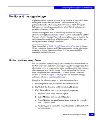 Configuring VMware vSphere on VNX Storage




Monitor and manage storage
                       vSphere makes it possible to proactively monitor storage utilization
                       through vCenter datastore alarms. Datastore monitoring is
                       particularly useful when using thin provisioned VNX storage. It
                       helps prevent out-of-space conditions when thin virtual disks are
                       provisioned on thin LUNs.
                       This section explains how to proactively monitor the storage
                       utilization of vSphere datastores within vCenter and use EMC VSI for
                       VMware vSphere Storage Viewer. It also explains how to monitor the
                       utilization of the underlying VNX file system LUNs when they are
                       thinly provisioned through Unisphere.

                       Note: As described in “EMC VSI for VMware vSphere” on page 20, Storage
                       Viewer exposes the datastore and VNX storage details. Use the information
                       presented in Storage Viewer to configure VNX file system and LUN
                       monitoring through Unisphere.



Monitor datastores using vCenter
                       Use the vSphere Client to display the current utilization information
                       for NFS and VMFS datastores. Configure vCenter to trigger datastore
                       alarms that occur in response to events, conditions, and state changes
                       of datastores within the inventory. Create and modify the alarms
                       from a vSphere Client connected to a vCenter Server. Datastore
                       alarms, as shown in Figure 64 on page 120, can be set for a single
                       datastore, a host, or an entire datacenter.
                       Complete the following steps to create a datastore alarm:
                       1. From vSphere Client, select the datastore to monitor.
                       2. Right-click the datastore and then select Add Alarm.
                       3. Click General and then type the required properties:
                           a. Type the alarm name and description.
                           b. In the Monitor list box, select Datastore.
                           c. Select Monitor for specific conditions or state, for example
                              thin LUN utilization.
                           d. Add a trigger to warn at 80 percent capacity, and to alert at 90
                              percent capacity.


                                                               Monitor and manage storage           119
 