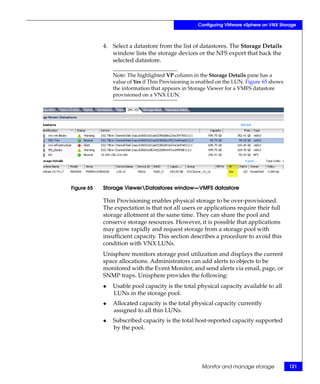Configuring VMware vSphere on VNX Storage



            4. Select a datastore from the list of datastores. The Storage Details
               window lists the storage devices or the NFS export that back the
               selected datastore.

                Note: The highlighted VP column in the Storage Details pane has a
                value of Yes if Thin Provisioning is enabled on the LUN. Figure 65 shows
                the information that appears in Storage Viewer for a VMFS datastore
                provisioned on a VNX LUN.




Figure 65   Storage ViewerDatastores window—VMFS datastore

            Thin Provisioning enables physical storage to be over-provisioned.
            The expectation is that not all users or applications require their full
            storage allotment at the same time. They can share the pool and
            conserve storage resources. However, it is possible that applications
            may grow rapidly and request storage from a storage pool with
            insufficient capacity. This section describes a procedure to avoid this
            condition with VNX LUNs.
            Unisphere monitors storage pool utilization and displays the current
            space allocations. Administrators can add alerts to objects to be
            monitored with the Event Monitor, and send alerts via email, page, or
            SNMP traps. Unisphere provides the following:
            ◆   Usable pool capacity is the total physical capacity available to all
                LUNs in the storage pool.
            ◆   Allocated capacity is the total physical capacity currently
                assigned to all thin LUNs.
            ◆   Subscribed capacity is the total host-reported capacity supported
                by the pool.




                                                     Monitor and manage storage            121
 