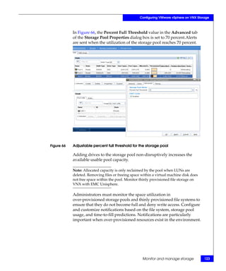 Configuring VMware vSphere on VNX Storage



            In Figure 66, the Percent Full Threshold value in the Advanced tab
            of the Storage Pool Properties dialog box is set to 70 percent.Alerts
            are sent when the utilization of the storage pool reaches 70 percent.




Figure 66   Adjustable percent full threshold for the storage pool

            Adding drives to the storage pool non-disruptively increases the
            available usable pool capacity.

            Note: Allocated capacity is only reclaimed by the pool when LUNs are
            deleted. Removing files or freeing space within a virtual machine disk does
            not free space within the pool. Monitor thinly provisioned file storage on
            VNX with EMC Unisphere.

            Administrators must monitor the space utilization in
            over-provisioned storage pools and thinly provisioned file systems to
            ensure that they do not become full and deny write access. Configure
            and customize notifications based on the file system, storage pool
            usage, and time-to-fill predictions. Notifications are particularly
            important when over-provisioned resources exist in the environment.




                                                     Monitor and manage storage           123
 