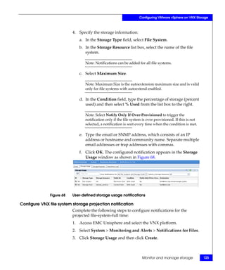 Configuring VMware vSphere on VNX Storage



                           4. Specify the storage information:
                              a. In the Storage Type field, select File System.
                              b. In the Storage Resource list box, select the name of the file
                                 system.

                                  Note: Notifications can be added for all file systems.

                              c. Select Maximum Size.

                                  Note: Maximum Size is the autoextension maximum size and is valid
                                  only for file systems with autoextend enabled.

                              d. In the Condition field, type the percentage of storage (percent
                                 used) and then select % Used from the list box to the right.

                                  Note: Select Notify Only If Over-Provisioned to trigger the
                                  notification only if the file system is over provisioned. If this is not
                                  selected, a notification is sent every time when the condition is met.

                              e. Type the email or SNMP address, which consists of an IP
                                 address or hostname and community name. Separate multiple
                                 email addresses or trap addresses with commas.
                              f. Click OK. The configured notification appears in the Storage
                                 Usage window as shown in Figure 68.




               Figure 68   User-defined storage usage notifications

Configure VNX file system storage projection notification
                           Complete the following steps to configure notifications for the
                           projected file-system-full time:
                           1. Access EMC Unisphere and select the VNX platform.
                           2. Select System > Monitoring and Alerts > Notifications for Files.
                           3. Click Storage Usage and then click Create.



                                                                      Monitor and manage storage             125
 