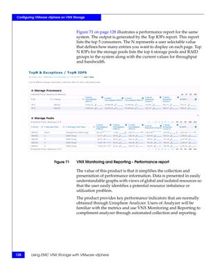 Configuring VMware vSphere on VNX Storage



                                    Figure 71 on page 128 illustrates a performance report for the same
                                    system. The output is generated by the Top IOPs report. This report
                                    lists the top 5 consumers. The N represents a user selectable value
                                    that defines how many entries you want to display on each page. Top
                                    N IOPs for the storage pools lists the top 6 storage pools and RAID
                                    groups in the system along with the current values for throughput
                                    and bandwidth.




                      Figure 71     VNX Monitoring and Reporting - Performance report

                                    The value of this product is that it simplifies the collection and
                                    presentation of performance information. Data is presented in easily
                                    understandable graphs with views of global and isolated resources so
                                    that the user easily identifies a potential resource imbalance or
                                    utilization problem.
                                    The product provides key performance indicators that are normally
                                    obtained through Unisphere Analyzer. Users of Analyzer will be
                                    familiar with the metrics and use VNX Monitoring and Reporting to
                                    compliment analyzer through automated collection and reporting.




128     Using EMC VNX Storage with VMware vSphere
 
