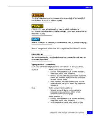 Preface




WARNING indicates a hazardous situation which, if not avoided,
could result in death or serious injury.



CAUTION, used with the safety alert symbol, indicates a
hazardous situation which, if not avoided, could result in minor or
moderate injury.



NOTICE is used to address practices not related to personal injury.


Note: A note presents information that is important, but not hazard-related.


IMPORTANT
An important notice contains information essential to software or
hardware operation.

Typographical conventions
EMC uses the following type style conventions in this document.
Normal                 Used in running (nonprocedural) text for:
                       • Names of interface elements (such as names of windows,
                         dialog boxes, buttons, fields, and menus)
                       • Names of resources, attributes, pools, Boolean expressions,
                         buttons, DQL statements, keywords, clauses, environment
                         variables, functions, utilities
                       • URLs, pathnames, filenames, directory names, computer
                         names, filenames, links, groups, service keys, file systems,
                         notifications
Bold                   Used in running (nonprocedural) text for:
                       • Names of commands, daemons, options, programs,
                         processes, services, applications, utilities, kernels,
                         notifications, system calls, man pages
                       Used in procedures for:
                       • Names of interface elements (such as names of windows,
                         dialog boxes, buttons, fields, and menus)
                       • What user specifically selects, clicks, presses, or types




                         Using EMC VNX Storage with VMware vSphere                       13
 