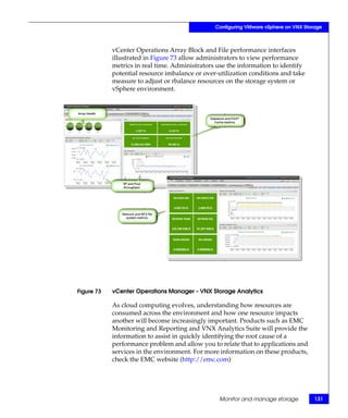 Configuring VMware vSphere on VNX Storage



            vCenter Operations Array Block and File performance interfaces
            illustrated in Figure 73 allow administrators to view performance
            metrics in real time. Administrators use the information to identify
            potential resource imbalance or over-utilization conditions and take
            measure to adjust or rbalance resources on the storage system or
            vSphere environment.




Figure 73   vCenter Operations Manager - VNX Storage Analytics

            As cloud computing evolves, understanding how resources are
            consumed across the environment and how one resource impacts
            another will become increasingly important. Products such as EMC
            Monitoring and Reporting and VNX Analytics Suite will provide the
            information to assist in quickly identifying the root cause of a
            performance problem and allow you to relate that to applications and
            services in the environment. For more information on these products,
            check the EMC website (http://emc.com)




                                                 Monitor and manage storage           131
 