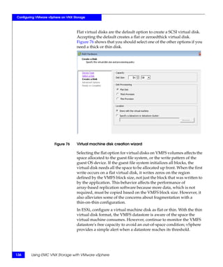 Configuring VMware vSphere on VNX Storage



                                    Flat virtual disks are the default option to create a SCSI virtual disk.
                                    Accepting the default creates a flat or zeroedthick virtual disk.
                                    Figure 76 shows that you should select one of the other options if you
                                    need a thick or thin disk.




                      Figure 76     Virtual machine disk creation wizard

                                    Selecting the flat option for virtual disks on VMFS volumes affects the
                                    space allocated to the guest file system, or the write pattern of the
                                    guest OS device. If the guest file system initializes all blocks, the
                                    virtual disk needs all the space to be allocated up front. When the first
                                    write occurs on a flat virtual disk, it writes zeros on the region
                                    defined by the VMFS block size, not just the block that was written to
                                    by the application. This behavior affects the performance of
                                    array-based replication software because more data, which is not
                                    required, must be copied based on the VMFS block size. However, it
                                    also alleviates some of the concerns about fragmentation with a
                                    thin-on-thin configuration.
                                    In ESXi, configure a virtual machine disk as flat or thin. With the thin
                                    virtual disk format, the VMFS datastore is aware of the space the
                                    virtual machine consumes. However, continue to monitor the VMFS
                                    datastore's free capacity to avoid an out-of-space condition; vSphere
                                    provides a simple alert when a datastore reaches its threshold.




136     Using EMC VNX Storage with VMware vSphere
 