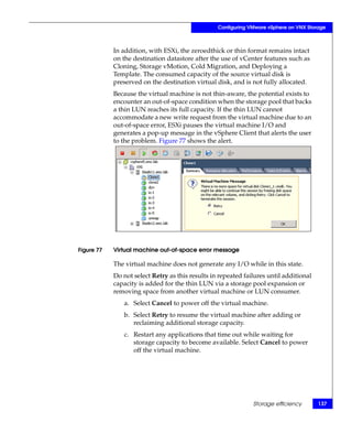 Configuring VMware vSphere on VNX Storage



            In addition, with ESXi, the zeroedthick or thin format remains intact
            on the destination datastore after the use of vCenter features such as
            Cloning, Storage vMotion, Cold Migration, and Deploying a
            Template. The consumed capacity of the source virtual disk is
            preserved on the destination virtual disk, and is not fully allocated.
            Because the virtual machine is not thin-aware, the potential exists to
            encounter an out-of-space condition when the storage pool that backs
            a thin LUN reaches its full capacity. If the thin LUN cannot
            accommodate a new write request from the virtual machine due to an
            out-of-space error, ESXi pauses the virtual machine I/O and
            generates a pop-up message in the vSphere Client that alerts the user
            to the problem. Figure 77 shows the alert.




Figure 77   Virtual machine out-of-space error message

            The virtual machine does not generate any I/O while in this state.
            Do not select Retry as this results in repeated failures until additional
            capacity is added for the thin LUN via a storage pool expansion or
            removing space from another virtual machine or LUN consumer.
               a. Select Cancel to power off the virtual machine.
               b. Select Retry to resume the virtual machine after adding or
                  reclaiming additional storage capacity.
               c. Restart any applications that time out while waiting for
                  storage capacity to become available. Select Cancel to power
                  off the virtual machine.




                                                               Storage efficiency       137
 