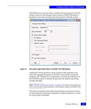 Configuring VMware vSphere on VNX Storage



            The ESXi host is unaware of the currently allocated capacity in the file
            system. However, the Storage Viewer feature of EMC VSI makes it
            possible to view the currently allocated capacity of the file system.




Figure 78   File system High Water Mark in the EMC VSI: USM feature

            Additional virtual machines can be created on the datastore even
            when the aggregated capacity of all their virtual disks exceeds the
            datastore size. Therefore, it is important to monitor the utilization of
            the VNX file system to identify and proactively address upcoming
            storage shortages.

            Note: “Monitor and manage storage” on page 119 provides further details on
            how to monitor the storage utilization with VMware vSphere and EMC VNX.

            The thin provisioned virtual disk characteristics are preserved when
            a virtual machine is cloned or migrated to another datastore, or when
            its virtual disk is extended.




                                                               Storage efficiency        139
 