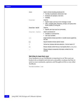 Preface



                                 Italic                Used in all text (including procedures) for:
                                                       • Full titles of publications referenced in text
                                                       • Emphasis (for example a new term)
                                                       • Variables
                                 Courier               Used for:
                                                       • System output, such as an error message or script
                                                       • URLs, complete paths, filenames, prompts, and syntax when
                                                         shown outside of running text
                                 Courier bold          Used for:
                                                       • Specific user input (such as commands)
                                 Courier italic        Used in procedures for:
                                                       • Variables on command line
                                                       • User input variables
                                 <>                    Angle brackets enclose parameter or variable values supplied by
                                                       the user
                                 []                    Square brackets enclose optional values
                                 |                     Vertical bar indicates alternate selections - the bar means “or”
                                 {}                    Braces indicate content that you must specify (that is, x or y or z)
                                 ...                   Ellipses indicate nonessential information omitted from the
                                                       example


                                 We’d like to hear from you!
                                 Your feedback on our TechBooks is important to us! We want our
                                 books to be as helpful and relevant as possible, so please feel free to
                                 send us your comments, opinions and thoughts on this or any other
                                 TechBook:
                                 TechBooks@emc.com




14        Using EMC VNX Storage with VMware vSphere
 