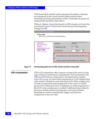 Configuring VMware vSphere on VNX Storage



                                    VNX-based block and file system operations that affect a datastore
                                    are transparent to the virtual machine disks stored in them.
                                    Virtual-provisioning characteristics of the virtual disk are preserved
                                    during all the operations listed above.
                                    VMware vSphere virtual disks based on NFS storage are always thin
                                    provisioned. Figure 79 shows the virtual disk provisioning policy
                                    settings for NFS.




                      Figure 79     Provisioning policy for an NFS virtual machine virtual disk


      LUN compression               VNX LUN compression offers capacity savings to the users for data
                                    types with lower performance requirements. LUNs presented to the
                                    VMware ESXi host are compressed or decompressed as needed.
                                    Figure 80 on page 141 shows that compression is a LUN attribute that
                                    users enable or disable for each individual LUN. When enabled, data
                                    on disk is compressed in the background. If the source is a RAID
                                    group LUN or thick pool LUN, it undergoes an online migration to a
                                    thin LUN when compression is enabled. Additional data written by
                                    the host is initially stored uncompressed, and system-defined
                                    thresholds are used to automatically trigger asynchronous
                                    compression of any new data.




140     Using EMC VNX Storage with VMware vSphere
 