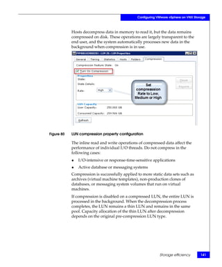 Configuring VMware vSphere on VNX Storage



            Hosts decompress data in memory to read it, but the data remains
            compressed on disk. These operations are largely transparent to the
            end user, and the system automatically processes new data in the
            background when compression is in use.




Figure 80   LUN compression property configuration

            The inline read and write operations of compressed data affect the
            performance of individual I/O threads. Do not compress in the
            following cases:
            ◆   I/O-intensive or response-time-sensitive applications
            ◆   Active database or messaging systems
            Compression is successfully applied to more static data sets such as
            archives (virtual machine templates), non-production clones of
            databases, or messaging system volumes that run on virtual
            machines.
            If compression is disabled on a compressed LUN, the entire LUN is
            processed in the background. When the decompression process
            completes, the LUN remains a thin LUN and remains in the same
            pool. Capacity allocation of the thin LUN after decompression
            depends on the original pre-compression LUN type.




                                                             Storage efficiency       141
 