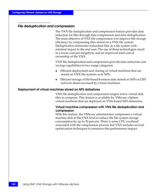 Configuring VMware vSphere on VNX Storage




      File deduplication and compression
                                    The VNX file deduplication and compression feature provides data
                                    reduction for files through data compression and data deduplication.
                                    The main objective of VNX file compression is to improve file-storage
                                    efficiency by compressing files stored on a VNX file system.
                                    Deduplication eliminates redundant files in a file system with
                                    minimal impact to the end user. The use of these technologies result
                                    in a lower cost-per-megabyte, and an improved total cost of
                                    ownership of the VNX.
                                    VNX file deduplication and compression provide data-reduction cost
                                    savings capabilities in two usage categories:
                                    ◆   Efficient deployment and cloning of virtual machines that are
                                        stored on VNX file systems over NFS.
                                    ◆   Efficient storage of file-based business data stored on NFS or CIFS
                                        network shares accessed by virtual machines.

      Deployment of virtual machines stored on NFS datastores
                                    VNX file deduplication and compression targets active virtual disk
                                    files to compress. This feature is available for VMware vSphere
                                    virtual machines that are deployed on VNX-based NFS datastores.

                                    Virtual machine compression with VNX file deduplication and
                                    compression
                                    With this feature, the VMware administrator compresses a virtual
                                    machine disk at the VNX level to reduce the file system storage
                                    consumption by up to 50 percent. There is some CPU overhead
                                    associated with the compression process, but VNX includes several
                                    optimization techniques to minimize this performance impact.




142      Using EMC VNX Storage with VMware vSphere
 