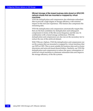 Configuring VMware vSphere on VNX Storage



                                    Efficient storage of file-based business data stored on NFS/CIFS
                                    network shares that are mounted or mapped by virtual
                                    machines
                                    VNX file deduplication and compression also eliminates redundant
                                    files to provide a high degree of storage efficiency with minimal
                                    impact on the end user experience. This feature also compresses the
                                    remaining data.
                                    VNX file deduplication and compression automatically targets files
                                    that are the best candidates for deduplication and subsequent
                                    compression in terms of the file-access frequency and file size. In
                                    combination with a tiered storage architecture, VNX file
                                    deduplication and compression can also run on the secondary tier to
                                    reduce the size of the archived dataset.
                                    With VMware vSphere, VNX file deduplication and compression run
                                    on file systems that are mounted or mapped by virtual machines that
                                    use NFS or CIFS. This is most suitable for business data such as home
                                    directories and network-based shared folders. Similarly, use VNX file
                                    deduplication and compression to reduce the space consumption of
                                    archived virtual machines to eliminate redundant data and improve
                                    the storage efficiency of the file systems.




144     Using EMC VNX Storage with VMware vSphere
 