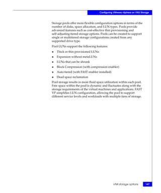 Configuring VMware vSphere on VNX Storage



Storage pools offer more flexible configuration options in terms of the
number of disks, space allocation, and LUN types. Pools provide
advanced features such as cost-effective thin provisioning and
self-adjusting tiered storage options. Pools can be created to support
single or multitiered storage configurations created from any
supported drive type.
Pool LUNs support the following features:
◆   Thick or thin provisioned LUNs
◆   Expansion without metaLUNs
◆   LUNs that can be shrunk
◆   Block Compression (with compression enabler)
◆   Auto-tiered (with FAST enabler installed)
◆   Dead space reclamation
Pool storage results in more fluid space utilization within each pool.
Free space within the pool is dynamic and fluctuates along with the
storage requirements of the virtual machines and applications. FAST
VP simplifies LUN configuration, allowing the pool to support
different service levels and workloads with multiple tiers of storage.




                                                VNX storage options        147
 