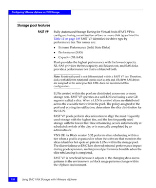 Configuring VMware vSphere on VNX Storage




      Storage pool features
                      FAST VP       Fully Automated Storage Tiering for Virtual Pools (FAST VP) is
                                    configured using a combination of two or more disk types listed in
                                    Table 12 on page 149 FAST VP identifies the drive type by
                                    performance tier. Tier names are:
                                    ◆   Extreme Performance (Solid State Disks)
                                    ◆   Performance (SAS)
                                    ◆   Capacity (NL-SAS)
                                    Flash provides the highest performance with the lowest capacity.
                                    NL-SAS provides the best capacity and lowest cost, and SAS disks
                                    provide a performance tier that is a blend of both.

                                    Note: Rotational speed is not differentiated within a FAST VP tier. Therefore,
                                    disks with different rotational speeds such as 10k and 15k RPM SAS drives
                                    are assigned to the same pool tier. EMC does not recommend this
                                    configuration.

                                    LUNs created within the pool are distributed across one or more
                                    storage tiers. FAST VP operates at a subLUN level using a one GB
                                    segment called a slice. When a LUN is created slices are distributed
                                    across the available tiers within the pool. The policy assigned to the
                                    pool and existing tier utilization, determines the slice distribution for
                                    the LUN.
                                    FAST VP pools perform slice relocation to align the most frequently
                                    used storage with the highest tier, and the less frequently used
                                    storage with the lowest tier. Slice rebalancing occurs automatically at
                                    scheduled periods of the day, or is manually completed by an
                                    administrator.
                                    VNX OE for Block version 5.32 performs slice rebalancing within a
                                    tier when a pool is expanded or when the software that monitors the
                                    slices identifies hot spots on private LUNs within the storage pool.
                                    The slice rebalance at EMC labs showed minimal performance impact
                                    during pool expansion, and improved performance benefits when the
                                    slice rebalancing is completed.
                                    FAST VP is beneficial because it adjusts to the changing data access
                                    patterns in the environment as block usage patterns change within
                                    the vSphere environment.




150     Using EMC VNX Storage with VMware vSphere
 