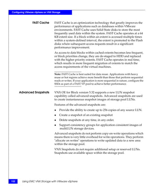 Configuring VMware vSphere on VNX Storage



                 FAST Cache         FAST Cache is an optimization technology that greatly improves the
                                    performance of applications such as databases within VMware
                                    environments. FAST Cache uses Solid State disks to store the most
                                    frequently used data within the system. FAST Cache operates at a 64
                                    KB extent size. If a block within an extent is accessed multiple times
                                    within a system-defined interval, the extent is promoted to the Flash
                                    disks where subsequent access requests result in a significant
                                    performance improvement.
                                    As access to data blocks within cached extents becomes less frequent,
                                    or block priorities change, they are de-staged to HDD and replaced
                                    with the higher priority extents. FAST Cache operates in real time,
                                    which results in more frequent migration of extents to match the
                                    access requirements of the virtual machines.

                                    Note: FAST Cache is best suited for data reuse. Applications with heavy
                                    reuse or hot regions achieve more benefit than those that perform sequential
                                    reads or writes. If your application is more sequential in nature, configure the
                                    SSDs as part of a FAST VP pool to achieve better performance.


      Advanced Snapshots            VNX OE for Block version 5.32 supports a new LUN snapshot
                                    capability called advanced snapshots. Advanced snapshots are used
                                    to create instantaneous snapshot images of storage pool LUNs.
                                    Features of the advanced snapshots are:
                                    ◆   Provide the ability to create up to 256 copies of any source LUN.
                                    ◆   Create a snapshot of an existing snapshot
                                    ◆   Delete snapshots at any time, in any order.
                                    ◆   Support consistency groups for application consistent images of
                                        multiLUN storage devices.
                                    Advanced snapshots do not perform copy-on-write operations which
                                    means there is very little overhead for write operations. They perform
                                    "allocate on writes" operations to write updated data to a new area
                                    within the storage pool.
                                    VNX Snapshots do not require additional setup or reserved LUNs.
                                    Snapshots use available space within the storage pool.




152     Using EMC VNX Storage with VMware vSphere
 