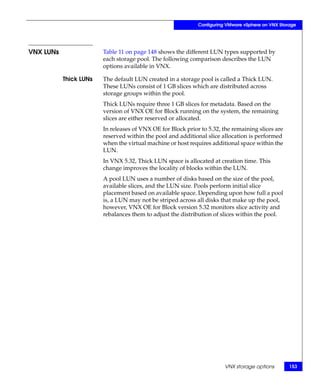 Configuring VMware vSphere on VNX Storage




VNX LUNs                Table 11 on page 148 shows the different LUN types supported by
                        each storage pool. The following comparison describes the LUN
                        options available in VNX.

           Thick LUNs   The default LUN created in a storage pool is called a Thick LUN.
                        These LUNs consist of 1 GB slices which are distributed across
                        storage groups within the pool.
                        Thick LUNs require three 1 GB slices for metadata. Based on the
                        version of VNX OE for Block running on the system, the remaining
                        slices are either reserved or allocated.
                        In releases of VNX OE for Block prior to 5.32, the remaining slices are
                        reserved within the pool and additional slice allocation is performed
                        when the virtual machine or host requires additional space within the
                        LUN.
                        In VNX 5.32, Thick LUN space is allocated at creation time. This
                        change improves the locality of blocks within the LUN.
                        A pool LUN uses a number of disks based on the size of the pool,
                        available slices, and the LUN size. Pools perform initial slice
                        placement based on available space. Depending upon how full a pool
                        is, a LUN may not be striped across all disks that make up the pool,
                        however, VNX OE for Block version 5.32 monitors slice activity and
                        rebalances them to adjust the distribution of slices within the pool.




                                                                        VNX storage options        153
 