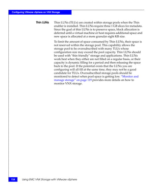 Configuring VMware vSphere on VNX Storage



                    Thin LUNs       Thin LUNs (TLUs) are created within storage pools when the Thin
                                    enabler is installed. Thin LUNs require three 1 GB slices for metadata.
                                    Since the goal of thin LUNs is to preserve space, block allocation is
                                    deferred until a virtual machine or host requires additional space and
                                    new space is allocated at a more granular eight KB size.
                                    To limit the amount of space consumed by Thin LUNs, their space is
                                    not reserved within the storage pool. This capability allows the
                                    storage pool to be oversubscribed with many TLUs whose
                                    configuration size may exceed the pool capacity. Thin LUNs should
                                    be used with "thin friendly" storage and applications. Thin LUNs
                                    work best when they either are not filled on a regular basis, or their
                                    capacity is dynamic filling for a period and then releasing the space
                                    back to the pool. If the potential exists that the LUNs you are
                                    configuring will all fill at the same time, they may not be a good
                                    candidate for TLUs. Oversubscribed storage pools should be
                                    monitored to detect when pool space is getting low. “Monitor and
                                    manage storage” on page 119 provides more details on how to
                                    monitor VNX storage.




154     Using EMC VNX Storage with VMware vSphere
 