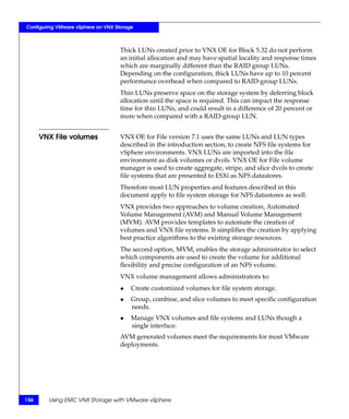 Configuring VMware vSphere on VNX Storage



                                    Thick LUNs created prior to VNX OE for Block 5.32 do not perform
                                    an initial allocation and may have spatial locality and response times
                                    which are marginally different than the RAID group LUNs.
                                    Depending on the configuration, thick LUNs have up to 10 percent
                                    performance overhead when compared to RAID-group LUNs.
                                    Thin LUNs preserve space on the storage system by deferring block
                                    allocation until the space is required. This can impact the response
                                    time for thin LUNs, and could result in a difference of 20 percent or
                                    more when compared with a RAID-group LUN.


      VNX File volumes              VNX OE for File version 7.1 uses the same LUNs and LUN types
                                    described in the introduction section, to create NFS file systems for
                                    vSphere environments. VNX LUNs are imported into the file
                                    environment as disk volumes or dvols. VNX OE for File volume
                                    manager is used to create aggregate, stripe, and slice dvols to create
                                    file systems that are presented to ESXi as NFS datastores.
                                    Therefore most LUN properties and features described in this
                                    document apply to file system storage for NFS datastores as well.
                                    VNX provides two approaches to volume creation, Automated
                                    Volume Management (AVM) and Manual Volume Management
                                    (MVM). AVM provides templates to automate the creation of
                                    volumes and VNX file systems. It simplifies the creation by applying
                                    best practice algorithms to the existing storage resources.
                                    The second option, MVM, enables the storage administrator to select
                                    which components are used to create the volume for additional
                                    flexibility and precise configuration of an NFS volume.
                                    VNX volume management allows administrators to:
                                    ◆   Create customized volumes for file system storage.
                                    ◆   Group, combine, and slice volumes to meet specific configuration
                                        needs.
                                    ◆   Manage VNX volumes and file systems and LUNs though a
                                        single interface.
                                    AVM generated volumes meet the requirements for most VMware
                                    deployments.




156     Using EMC VNX Storage with VMware vSphere
 