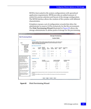Configuring VMware vSphere on VNX Storage



            MVM is best suited to file system configurations with specialized
            application requirements. MVM provides an added measure of
            control for precise selection and layout of the storage configuration.
            The MVM interface allows the creation of file systems with different
            characteristics.
            Unisphere exposes a set of configuration wizards that allow the
            administrator to reserve LUNs exclusively for the file environment.
            The Disk Provisioning Wizard illustrated in Figure 82 allows the
            storage administrator to define pools of storage for file provisioning.




Figure 82   Disk Provisioning Wizard




                                                            VNX storage options        157
 