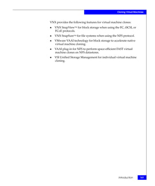 Cloning Virtual Machines



VNX provides the following features for virtual machine clones:
◆   VNX SnapViewTM for block storage when using the FC, iSCSI, or
    FCoE protocols.
◆   VNX SnapSureTM for file systems when using the NFS protocol.
◆   VMware VAAI technology for block storage to accelerate native
    virtual machine cloning.
◆   VAAI plug-in for NFS to perform space-efficient FAST virtual
    machine clones on NFS datastores.
◆   VSI Unified Storage Management for individual virtual machine
    cloning.




                                                     Introduction       161
 