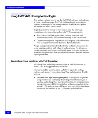 Cloning Virtual Machines




      Using EMC VNX cloning technologies
                                This section explains how to use the EMC VNX software technologies
                                to clone virtual machines. The VNX platform-based technologies
                                produce exact copies of the storage devices that back the vSphere
                                datastores and RDM virtual disks.
                                To produce reliable storage system clones, take the following
                                precautions prior to creating a clone of a VNX storage device:
                                ◆   Shut down or quiesce applications running on the virtual
                                    machines to commit all data from memory to the virtual disk.
                                ◆   Use Windows System Preparation tool, Sysprep, or a comparable
                                    tool to place the virtual machine in a deployable state.
                                Assign a unique virtual machine hostname and network address to
                                avoid identity conflicts with other virtual machines. For Windows
                                virtual machines, run Sysprep within the guest operating system to
                                automatically generate a new security identifier and network address
                                upon system boot.


      Replicating virtual machines with VNX SnapView
                                VNX SnapView technology creates copies of VMFS datastores or
                                RDM LUNs that support virtual machines.
                                SnapView enables users to create LUN-level copies for testing,
                                backup, and, recovery operations. SnapView includes three flexible
                                options:
                                ◆   Pointer-based, space-saving snapshots — SnapView snapshots
                                    use pointer-based technology to create point-in-time images of
                                    existing LUNs. SnapView maintains the snapshot image contents
                                    by copying source LUN blocks before updates are applied to the
                                    source LUN. A single source LUN can have up to eight snapshots
                                    to capture the contents of the LUN over a period of time.




162      Using EMC VNX Storage with VMware vSphere
 