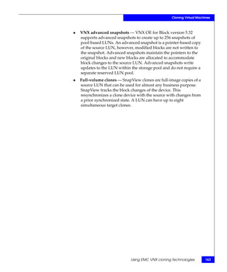 Cloning Virtual Machines



◆   VNX advanced snapshots — VNX OE for Block version 5.32
    supports advanced snapshots to create up to 256 snapshots of
    pool-based LUNs. An advanced snapshot is a pointer-based copy
    of the source LUN, however, modified blocks are not written to
    the snapshot. Advanced snapshots maintain the pointers to the
    original blocks and new blocks are allocated to accommodate
    block changes to the source LUN. Advanced snapshots write
    updates to the LUN within the storage pool and do not require a
    separate reserved LUN pool.
◆   Full-volume clones — SnapView clones are full-image copies of a
    source LUN that can be used for almost any business purpose.
    SnapView tracks the block changes of the device. This
    resynchronizes a clone device with the source with changes from
    a prior synchronized state. A LUN can have up to eight
    simultaneous target clones.




                              Using EMC VNX cloning technologies       163
 