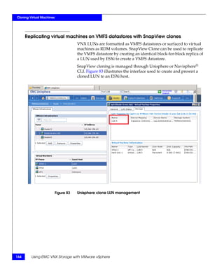 Cloning Virtual Machines




      Replicating virtual machines on VMFS datastores with SnapView clones
                                       VNX LUNs are formatted as VMFS datastores or surfaced to virtual
                                       machines as RDM volumes. SnapView Clone can be used to replicate
                                       the VMFS datastore by creating an identical block-for-block replica of
                                       a LUN used by ESXi to create a VMFS datastore.
                                       SnapView cloning is managed through Unisphere or Navisphere®
                                       CLI. Figure 83 illustrates the interface used to create and present a
                                       cloned LUN to an ESXi host.




                           Figure 83   Unisphere clone LUN management




164      Using EMC VNX Storage with VMware vSphere
 