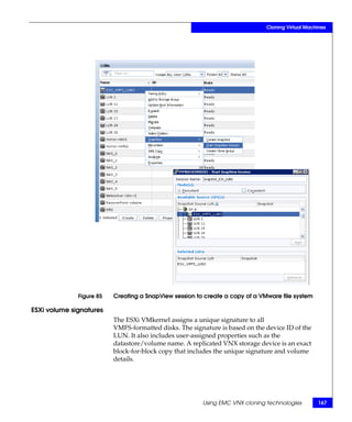 Cloning Virtual Machines




              Figure 85   Creating a SnapView session to create a copy of a VMware file system

ESXi volume signatures
                          The ESXi VMkernel assigns a unique signature to all
                          VMFS-formatted disks. The signature is based on the device ID of the
                          LUN. It also includes user-assigned properties such as the
                          datastore/volume name. A replicated VNX storage device is an exact
                          block-for-block copy that includes the unique signature and volume
                          details.




                                                        Using EMC VNX cloning technologies        167
 