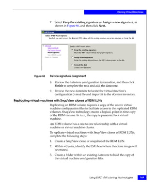 Cloning Virtual Machines



                          7. Select Keep the existing signature or Assign a new signature, as
                             shown in Figure 86, and then click Next.




              Figure 86   Device signature assignment

                          8. Review the datastore configuration information, and then click
                             Finish to complete the task and add the datastore.
                          9. Browse the new datastore to locate the virtual machine's
                             configuration (.vmx) file and import it to the vCenter inventory.

Replicating virtual machines with SnapView clones of RDM LUNs
                          Replicating an RDM volume requires a copy of the source virtual
                          machine configuration files to facilitate access to the replicated RDM
                          volumes. SnapView technology creates a logical, point-in-time copy
                          of the RDM volume. In turn, the copy is presented to a virtual
                          machine.
                          An RDM volume has a one-to-one relationship with a virtual
                          machine or virtual machine cluster.
                          To replicate virtual machines with SnapView clones of RDM LUNs,
                          complete the following steps:
                          1. Create a SnapView clone or snapshot of the RDM LUN.
                          2. Within vCenter, identify the ESXi host where the clone image will
                             be created.
                          3. Create a folder within an existing datastore to hold the copy of
                             the virtual machine configuration files.




                                                         Using EMC VNX cloning technologies         169
 