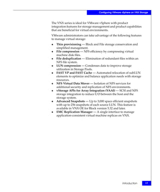 Configuring VMware vSphere on VNX Storage



The VNX series is ideal for VMware vSphere with product
integration features for storage management and product capabilities
that are beneficial for virtual environments.
VMware administrators can take advantage of the following features
to manage virtual storage:
◆   Thin provisioning — Block and File storage conservation and
    simplified management.
◆   File compression — NFS efficiency by compressing virtual
    machine disk files.
◆   File deduplication — Elimination of redundant files within an
    NFS file system.
◆   LUN compression — Condenses data to improve storage
    utilization in Storage Pools.
◆   FAST VP and FAST Cache — Automated relocation of subLUN
    elements to optimize and balance application needs with storage
    resources.
◆   NFS Virtual Data Mover — Isolation of NFS services for
    additional security and replication of NFS environments.
◆   vStorage APIs for Array Integration (VAAI) — SCSI and NFS
    storage integration to reduce I/O between the host and the
    storage system.
◆   Advanced Snapshots — Up to 3,000 space efficient snapshots
    with up to 256 snapshots of each source LUN. This feature is
    available in VNX OE for Block version 5.32 and later.
◆   EMC Replication Manager — A single interface to manage
    application-consistent virtual machine replicas on VNX.




                                                      Introduction       17
 