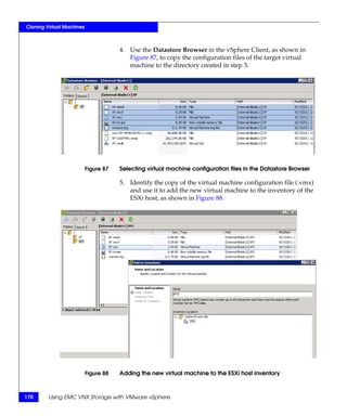 Cloning Virtual Machines



                                       4. Use the Datastore Browser in the vSphere Client, as shown in
                                          Figure 87, to copy the configuration files of the target virtual
                                          machine to the directory created in step 3.




                           Figure 87   Selecting virtual machine configuration files in the Datastore Browser

                                       5. Identify the copy of the virtual machine configuration file (.vmx)
                                          and use it to add the new virtual machine to the inventory of the
                                          ESXi host, as shown in Figure 88.




                           Figure 88   Adding the new virtual machine to the ESXi host inventory



170      Using EMC VNX Storage with VMware vSphere
 