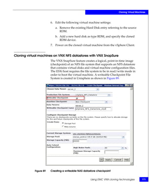 Cloning Virtual Machines



                        6. Edit the following virtual machine settings:
                           a. Remove the existing Hard Disk entry referring to the source
                              RDM.
                           b. Add a new hard disk as type RDM, and specify the cloned
                              RDM device.
                        7. Power on the cloned virtual machine from the vSphere Client.


Cloning virtual machines on VNX NFS datastores with VNX SnapSure
                        The VNX SnapSure feature creates a logical, point-in-time image
                        (checkpoint) of an NFS file system that supports an NFS datastore
                        that contains virtual disks and virtual machine configuration files.
                        The ESXi host requires the file system to be in read/write mode in
                        order to boot the virtual machine. A writeable Checkpoint File
                        System is created in Unisphere as shown in Figure 89.




            Figure 89   Creating a writeable NAS datastore checkpoint


                                                       Using EMC VNX cloning technologies         171
 