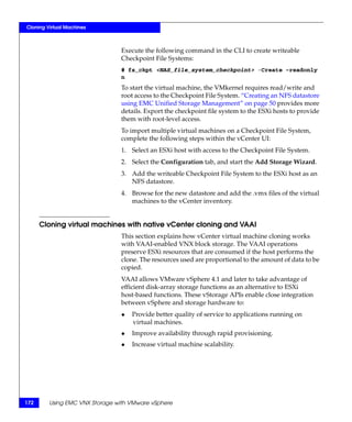Cloning Virtual Machines



                                Execute the following command in the CLI to create writeable
                                Checkpoint File Systems:
                                # fs_ckpt <NAS_file_system_checkpoint> -Create -readonly
                                n
                                To start the virtual machine, the VMkernel requires read/write and
                                root access to the Checkpoint File System. “Creating an NFS datastore
                                using EMC Unified Storage Management” on page 50 provides more
                                details. Export the checkpoint file system to the ESXi hosts to provide
                                them with root-level access.
                                To import multiple virtual machines on a Checkpoint File System,
                                complete the following steps within the vCenter UI:
                                1. Select an ESXi host with access to the Checkpoint File System.
                                2. Select the Configuration tab, and start the Add Storage Wizard.
                                3. Add the writeable Checkpoint File System to the ESXi host as an
                                   NFS datastore.
                                4. Browse for the new datastore and add the .vmx files of the virtual
                                   machines to the vCenter inventory.


      Cloning virtual machines with native vCenter cloning and VAAI
                                This section explains how vCenter virtual machine cloning works
                                with VAAI-enabled VNX block storage. The VAAI operations
                                preserve ESXi resources that are consumed if the host performs the
                                clone. The resources used are proportional to the amount of data to be
                                copied.
                                VAAI allows VMware vSphere 4.1 and later to take advantage of
                                efficient disk-array storage functions as an alternative to ESXi
                                host-based functions. These vStorage APIs enable close integration
                                between vSphere and storage hardware to:
                                ◆   Provide better quality of service to applications running on
                                    virtual machines.
                                ◆   Improve availability through rapid provisioning.
                                ◆   Increase virtual machine scalability.




172      Using EMC VNX Storage with VMware vSphere
 